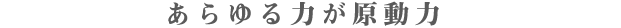 あ ら ゆ る 力 が 原 動 力